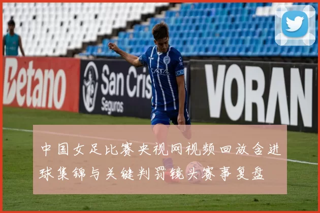 中国女足比赛央视网视频回放含进球集锦与关键判罚镜头赛事复盘