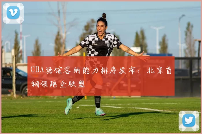 CBA场馆容纳能力排序发布,北京首钢领跑全联盟