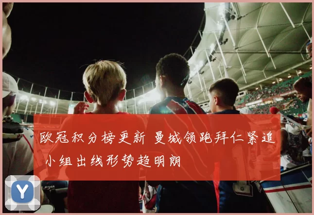 欧冠积分榜更新 曼城领跑拜仁紧追 小组出线形势趋明朗