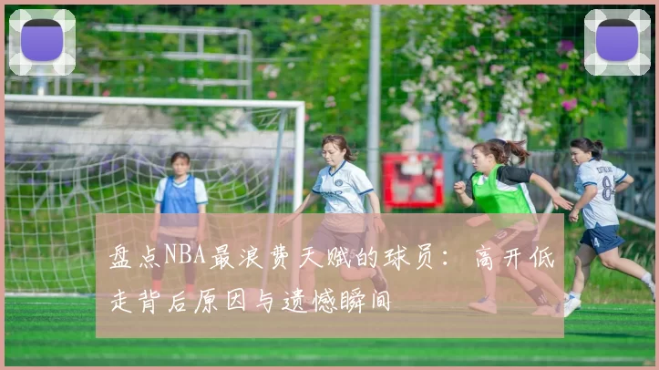 盘点NBA最浪费天赋的球员:高开低走背后原因与遗憾瞬间