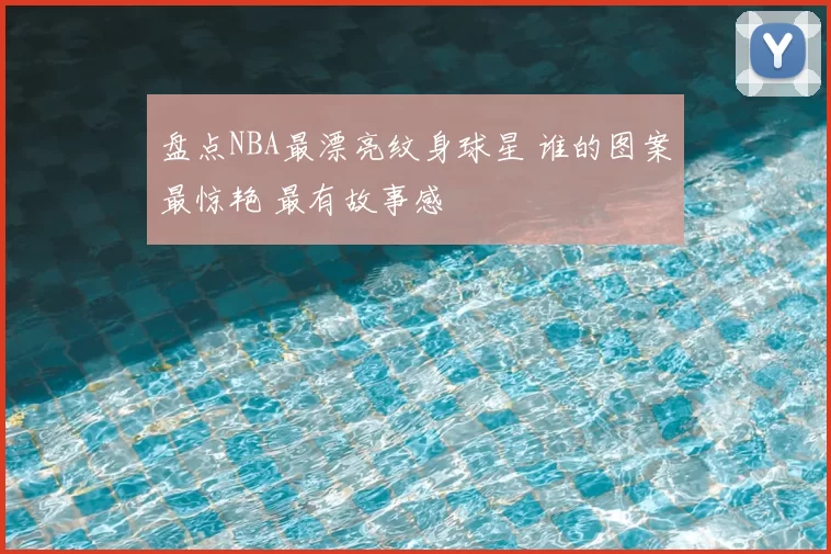 盘点NBA最漂亮纹身球星 谁的图案最惊艳 最有故事感