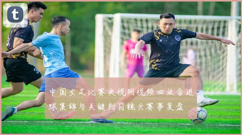 中国女足比赛央视网视频回放含进球集锦与关键判罚镜头赛事复盘