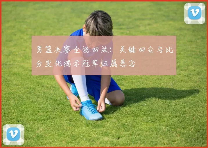 男篮决赛全场回放：关键回合与比分变化揭示冠军归属悬念