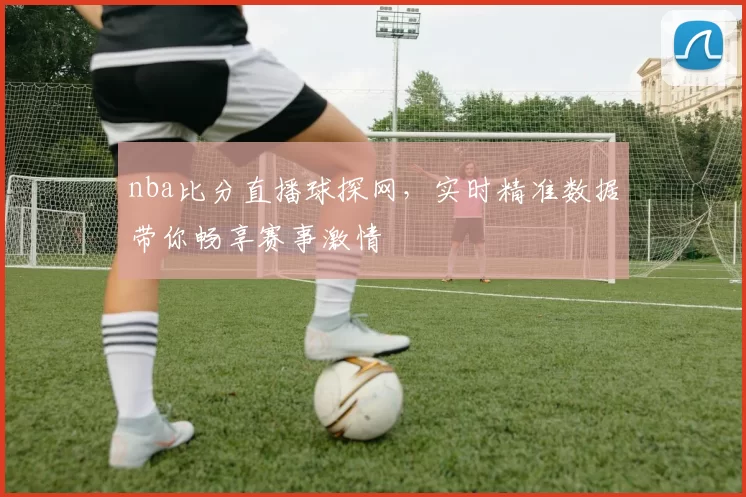nba比分直播球探网,实时精准数据带你畅享赛事激情