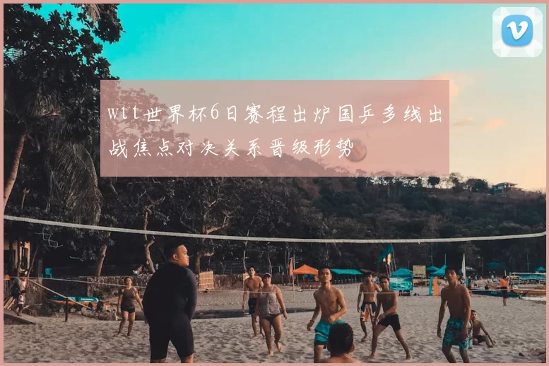 wtt世界杯6日赛程出炉国乒多线出战焦点对决关系晋级形势