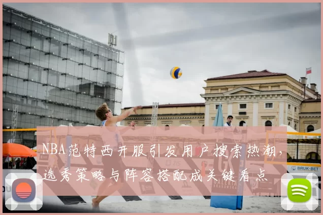 NBA范特西开服引发用户搜索热潮,选秀策略与阵容搭配成关键看点