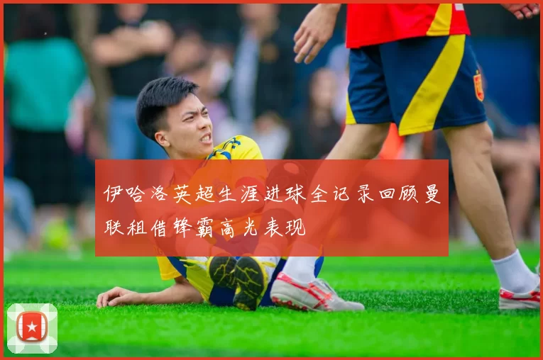 伊哈洛英超生涯进球全记录回顾曼联租借锋霸高光表现