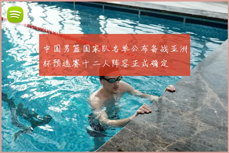 中国男篮国家队名单公布备战亚洲杯预选赛十二人阵容正式确定