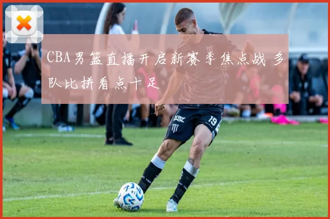 CBA男篮直播开启新赛季焦点战 多队比拼看点十足