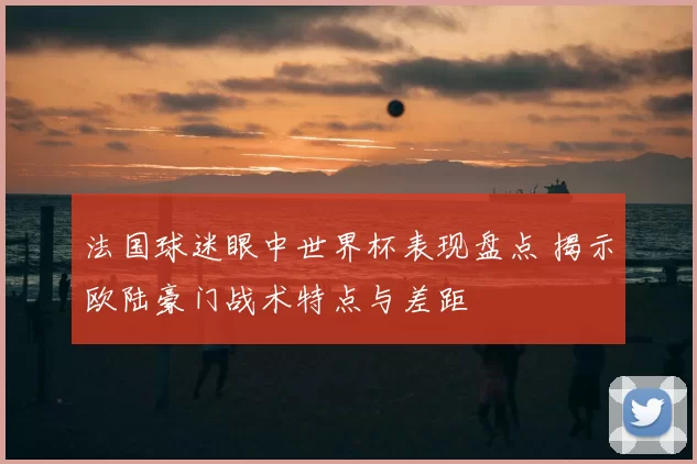 法国球迷眼中世界杯表现盘点 揭示欧陆豪门战术特点与差距