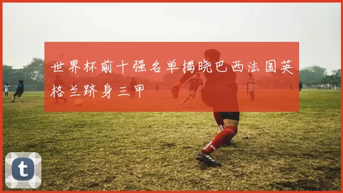 世界杯前十强名单揭晓巴西法国英格兰跻身三甲