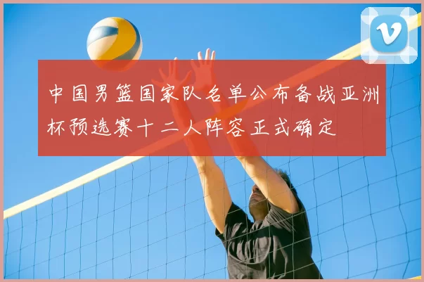 中国男篮国家队名单公布备战亚洲杯预选赛十二人阵容正式确定