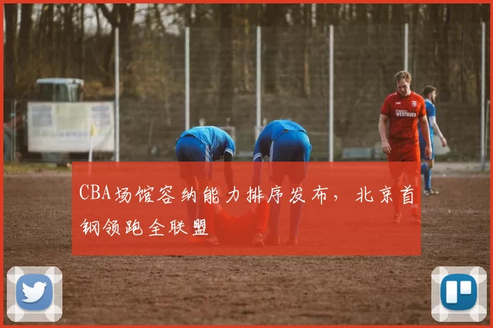 CBA场馆容纳能力排序发布，北京首钢领跑全联盟