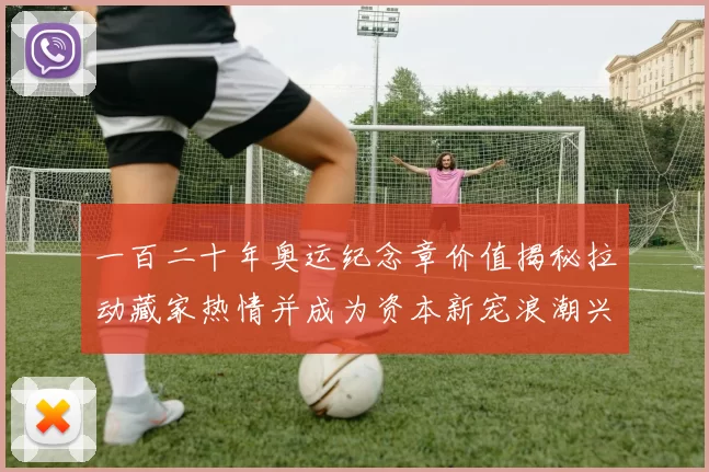 一百二十年奥运纪念章价值揭秘拉动藏家热情并成为资本新宠浪潮兴