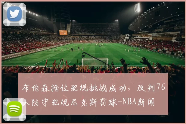 布伦森抢位犯规挑战成功，改判76人防守犯规尼克斯罚球-NBA新闻