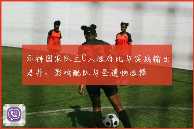 元神国家队主C人选对比与实战输出差异,影响配队与圣遗物选择