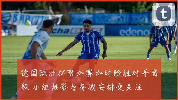 德国欧洲杯附加赛加时险胜对手晋级 小组抽签与备战安排受关注