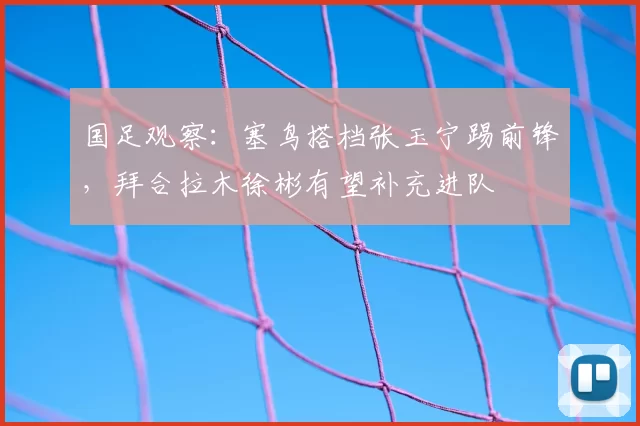 国足观察:塞鸟搭档张玉宁踢前锋,拜合拉木徐彬有望补充进队