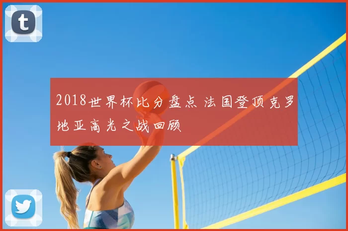 2018世界杯比分盘点 法国登顶克罗地亚高光之战回顾