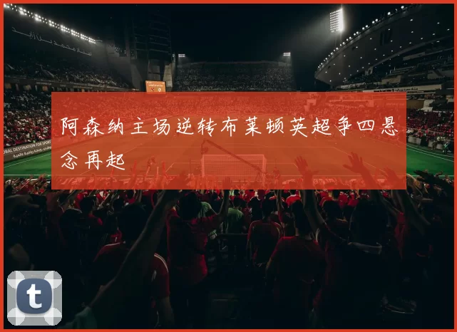 阿森纳主场逆转布莱顿英超争四悬念再起