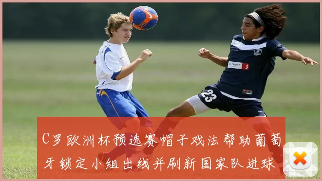 C罗欧洲杯预选赛帽子戏法帮助葡萄牙锁定小组出线并刷新国家队进球纪录