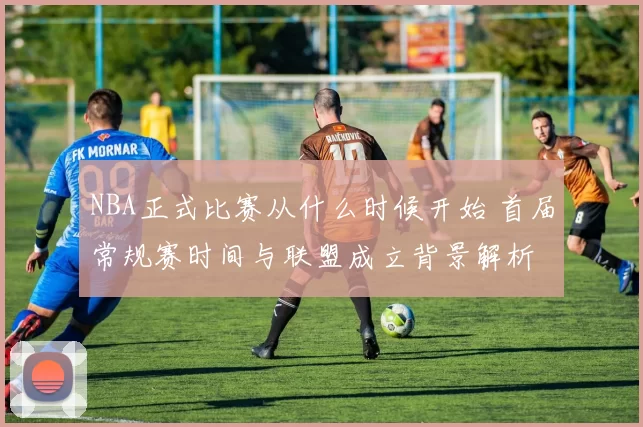 NBA正式比赛从什么时候开始 首届常规赛时间与联盟成立背景解析
