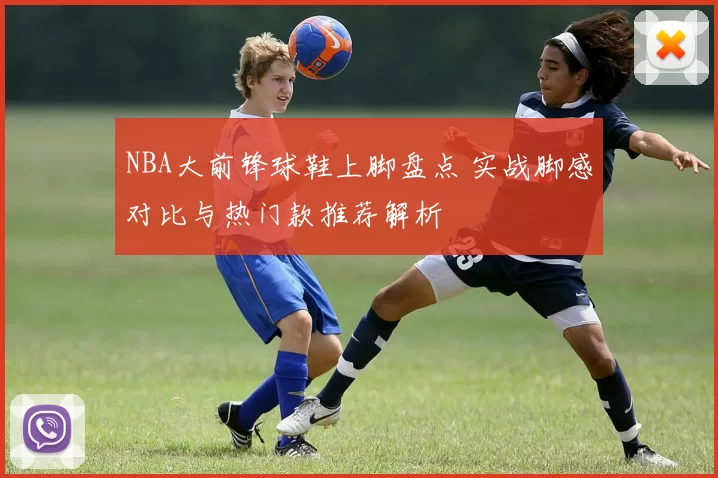 NBA大前锋球鞋上脚盘点 实战脚感对比与热门款推荐解析