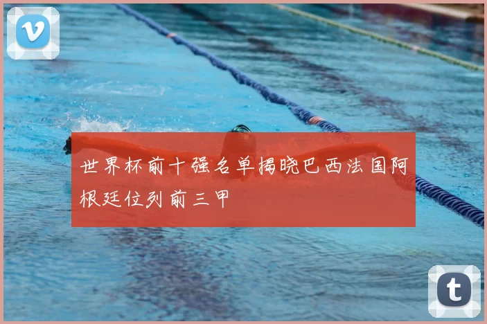 世界杯前十强名单揭晓巴西法国阿根廷位列前三甲