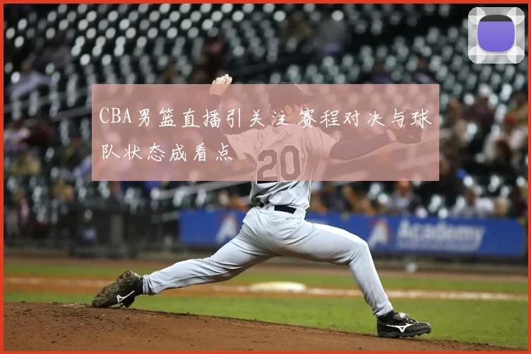 CBA男篮直播引关注 赛程对决与球队状态成看点