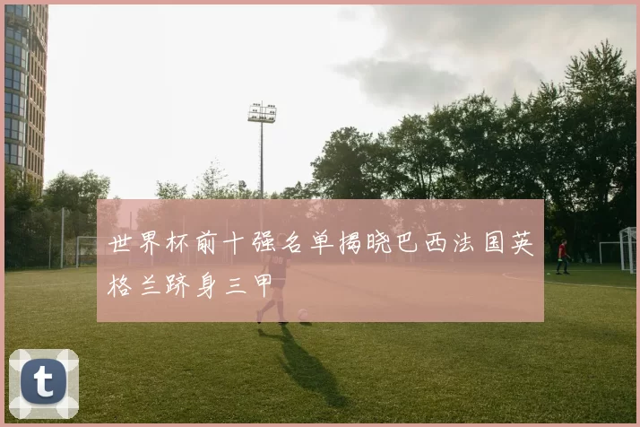 世界杯前十强名单揭晓巴西法国英格兰跻身三甲