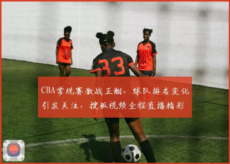 CBA常规赛激战正酣,球队排名变化引发关注,搜狐视频全程直播精彩对阵