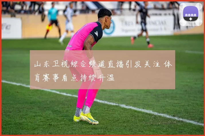 山东卫视综合频道直播引发关注 体育赛事看点持续升温