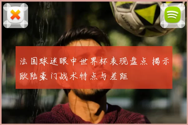 法国球迷眼中世界杯表现盘点 揭示欧陆豪门战术特点与差距