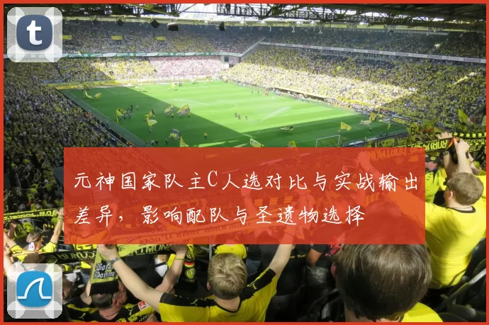 元神国家队主C人选对比与实战输出差异,影响配队与圣遗物选择