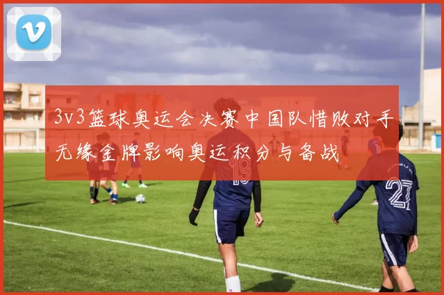 3v3篮球奥运会决赛中国队惜败对手无缘金牌影响奥运积分与备战