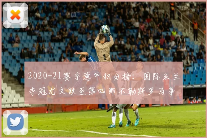 2020-21赛季意甲积分榜:国际米兰夺冠尤文跌至第四那不勒斯罗马争欧冠席位