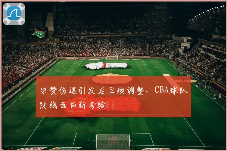 宗赞伤退引发后卫线调整,CBA球队防线面临新考验