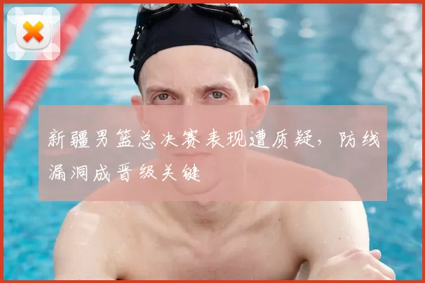 新疆男篮总决赛表现遭质疑，防线漏洞成晋级关键