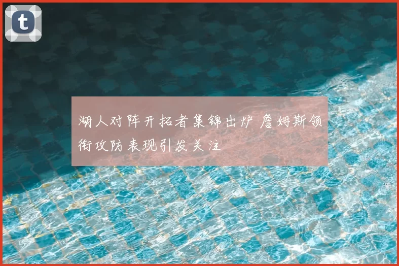 湖人对阵开拓者集锦出炉 詹姆斯领衔攻防表现引发关注