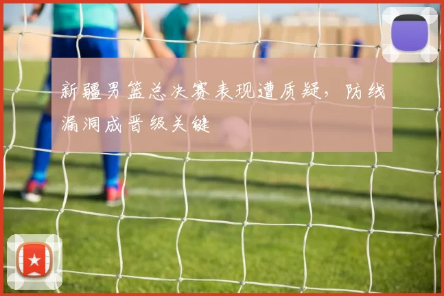 新疆男篮总决赛表现遭质疑，防线漏洞成晋级关键