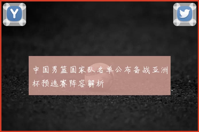 中国男篮国家队名单公布备战亚洲杯预选赛阵容解析