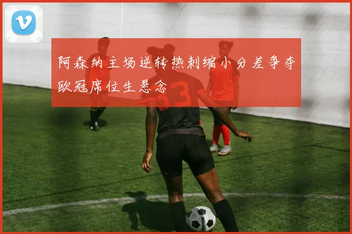 阿森纳主场逆转热刺缩小分差争夺欧冠席位生悬念