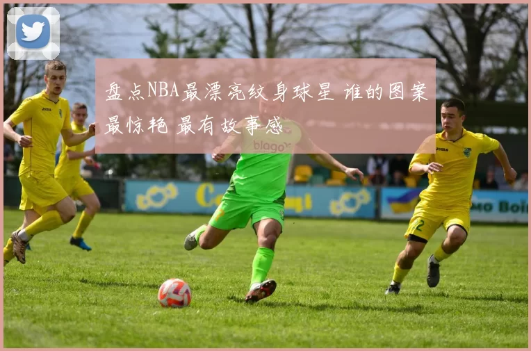 盘点NBA最漂亮纹身球星 谁的图案最惊艳 最有故事感