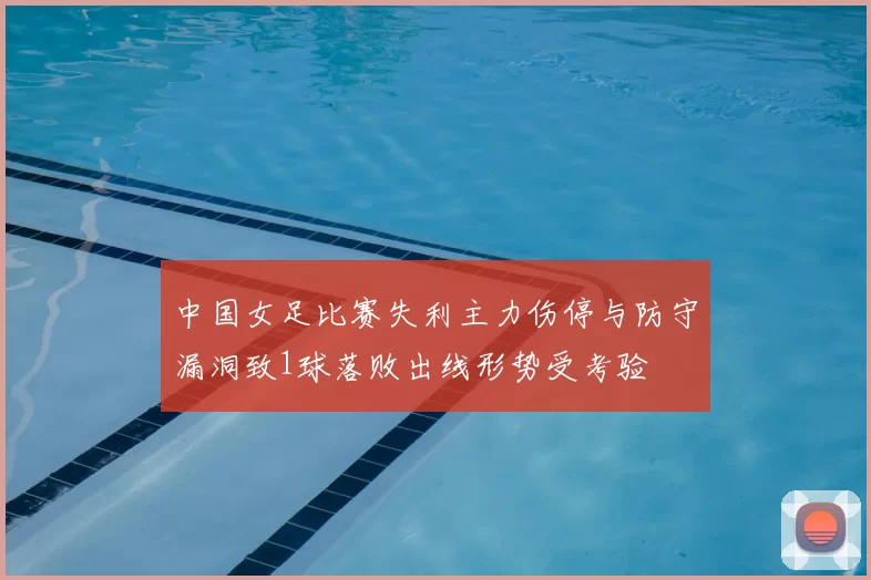 中国女足比赛失利主力伤停与防守漏洞致1球落败出线形势受考验