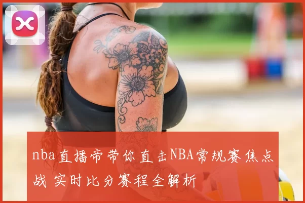 nba直播帝带你直击NBA常规赛焦点战 实时比分赛程全解析