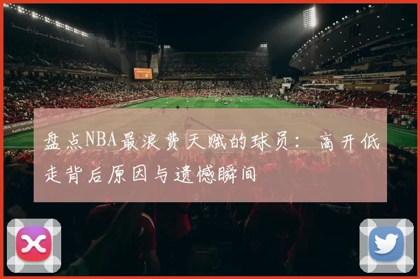 盘点NBA最浪费天赋的球员:高开低走背后原因与遗憾瞬间