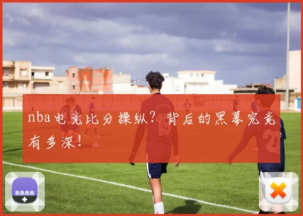 nba电竞比分操纵?背后的黑幕究竟有多深!