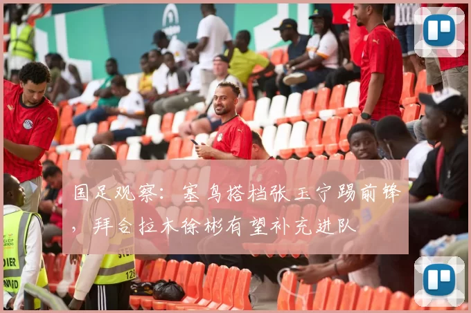 国足观察:塞鸟搭档张玉宁踢前锋,拜合拉木徐彬有望补充进队