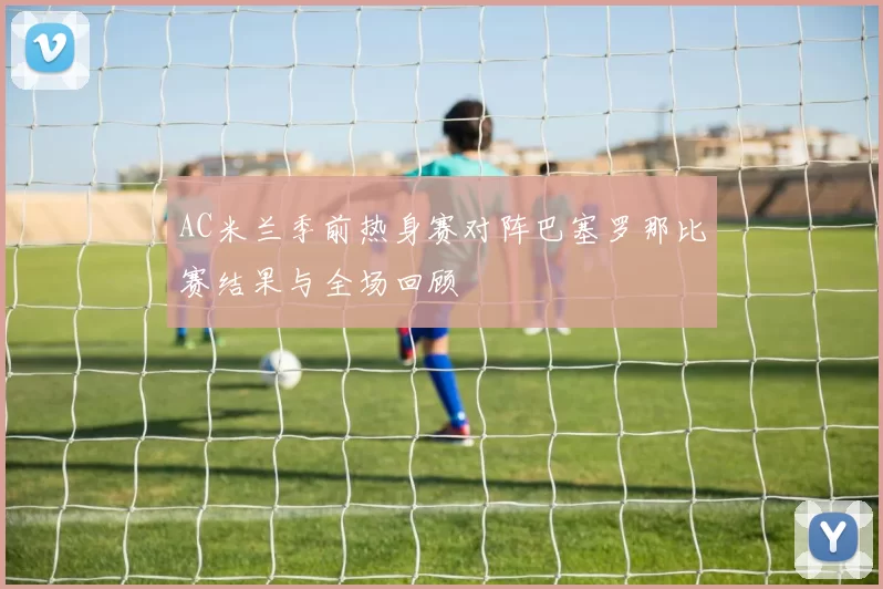 AC米兰季前热身赛对阵巴塞罗那比赛结果与全场回顾