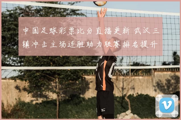 中国足球彩票比分直播更新 武汉三镇冲击主场连胜助力联赛排名提升